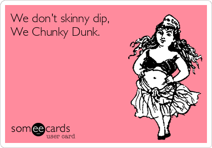 We don't skinny dip,
We Chunky Dunk.