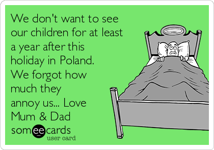 We don't want to see
our children for at least
a year after this
holiday in Poland.
We forgot how
much they
annoy us... Love
Mum & Dad