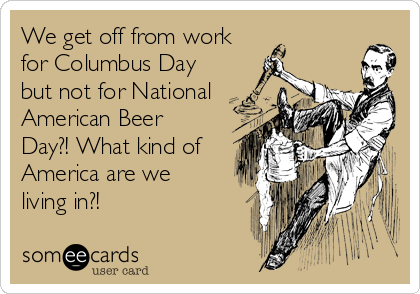 We get off from work
for Columbus Day
but not for National
American Beer
Day?! What kind of
America are we
living in?!