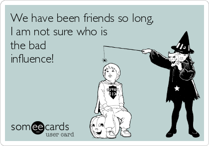 We have been friends so long,
I am not sure who is
the bad
influence! 