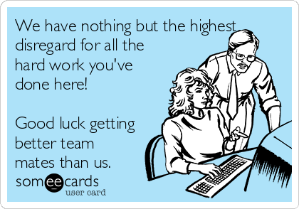 We have nothing but the highest
disregard for all the
hard work you've
done here!

Good luck getting
better team
mates than us.