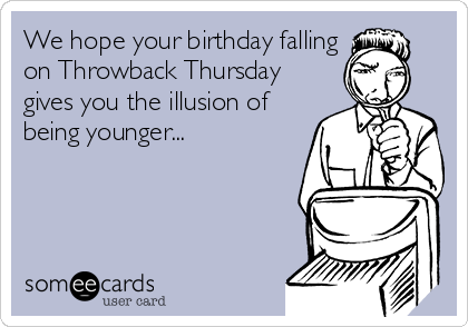 We hope your birthday falling
on Throwback Thursday
gives you the illusion of
being younger...