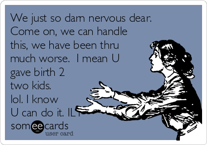 We just so darn nervous dear. 
Come on, we can handle
this, we have been thru
much worse.  I mean U
gave birth 2
two kids.
lol. I know
U can do it. ILY