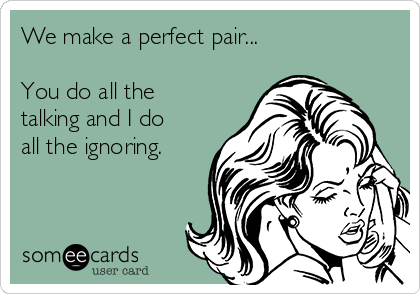 We make a perfect pair...

You do all the
talking and I do
all the ignoring.