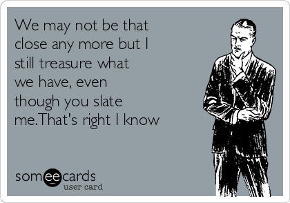 We may not be that
close any more but I
still treasure what
we have, even
though you slate
me.That's right I know