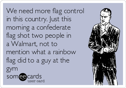 We need more flag control
in this country. Just this
morning a confederate
flag shot two people in
a Walmart, not to
mention what a rainbow
flag did to a guy at the
gym