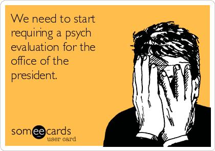 We need to start
requiring a psych
evaluation for the
office of the
president.