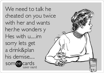 We need to talk he
cheated on you twice
with her and wants
her.he wonders y
Hes with u.....im
sorry lets get
a drink&plan
his demise.....