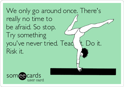 We only go around once. There's
really no time to
be afraid. So stop.
Try something
you've never tried. Teach it. Do it.
Risk it.