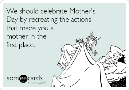 We should celebrate Mother's
Day by recreating the actions
that made you a
mother in the
first place.