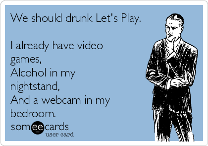 We should drunk Let's Play.

I already have video
games, 
Alcohol in my
nightstand, 
And a webcam in my
bedroom.