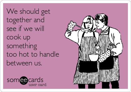 We should get
together and
see if we will
cook up
something 
too hot to handle
between us.