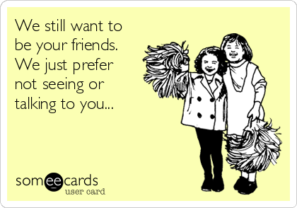 We still want to
be your friends.
We just prefer
not seeing or
talking to you...