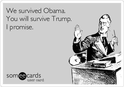 We survived Obama.
You will survive Trump.
I promise. 