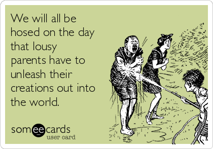 We will all be
hosed on the day
that lousy
parents have to
unleash their
creations out into
the world. 