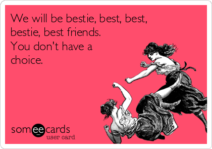 We will be bestie, best, best,
bestie, best friends.
You don't have a
choice.