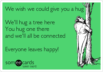 We wish we could give you a hug

We'll hug a tree here
You hug one there
and we'll all be connected

Everyone leaves happy!