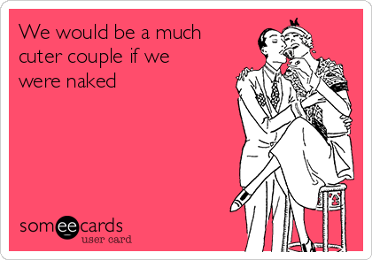 We would be a much
cuter couple if we
were naked