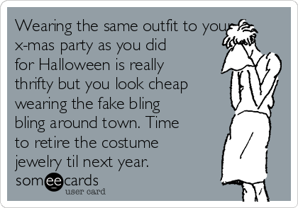 Wearing the same outfit to your
x-mas party as you did
for Halloween is really
thrifty but you look cheap
wearing the fake bling
bling around town. Time
to retire the costume
jewelry til next year. 