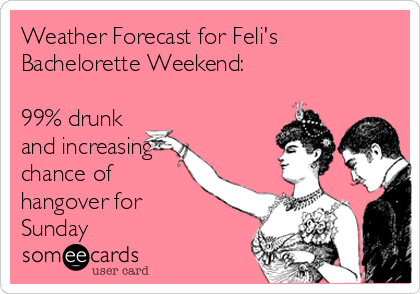 Weather Forecast for Feli's
Bachelorette Weekend: 

99% drunk
and increasing
chance of
hangover for
Sunday