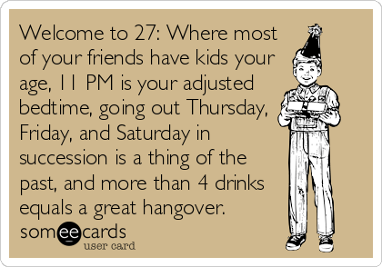 Welcome to 27: Where most
of your friends have kids your
age, 11 PM is your adjusted
bedtime, going out Thursday,
Friday, and Saturday in
succession is a thing of the
past, and more than 4 drinks
equals a great hangover.