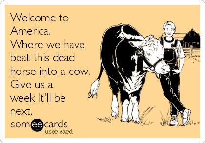 Welcome to
America.
Where we have
beat this dead
horse into a cow.
Give us a
week It'll be
next.