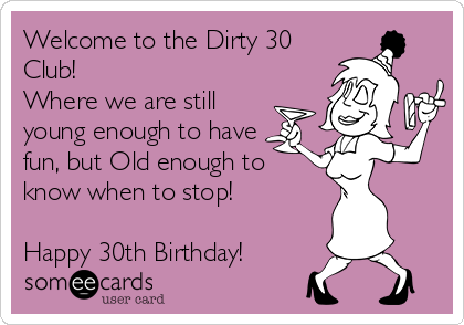 Welcome to the Dirty 30
Club! 
Where we are still
young enough to have
fun, but Old enough to
know when to stop!

Happy 30th Birthday!