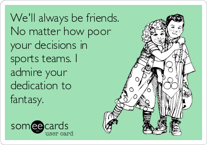 We'll always be friends.
No matter how poor
your decisions in
sports teams. I
admire your
dedication to
fantasy. 