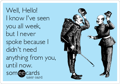 Well, Hello!
I know I've seen
you all week,
but I never
spoke because I
didn't need
anything from you,
until now. 