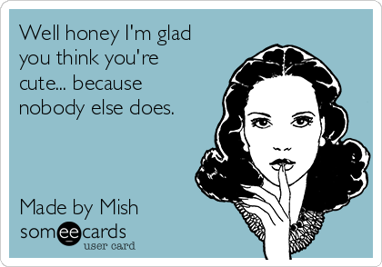 Well honey I'm glad
you think you're
cute... because
nobody else does. 



Made by Mish