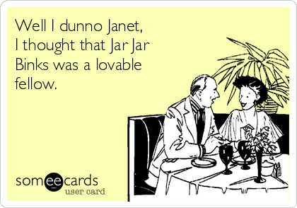 Well I dunno Janet, 
I thought that Jar Jar
Binks was a lovable
fellow. 