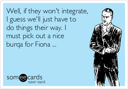 Well, if they won't integrate,
I guess we'll just have to
do things their way. I
must pick out a nice
burqa for Fiona ...