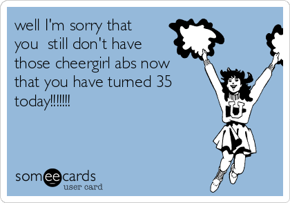 well I'm sorry that
you  still don't have
those cheergirl abs now
that you have turned 35
today!!!!!!!