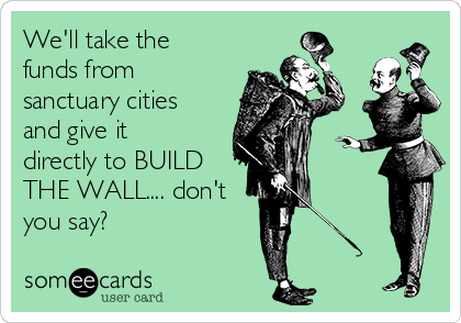 We'll take the
funds from
sanctuary cities
and give it
directly to BUILD
THE WALL.... don't
you say?