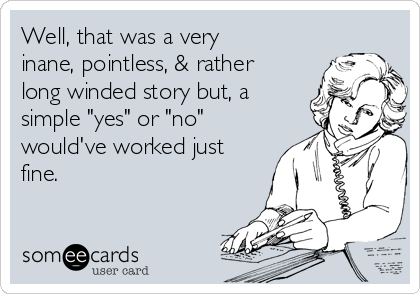 Well, that was a very
inane, pointless, & rather
long winded story but, a
simple "yes" or "no"
would've worked just
fine.