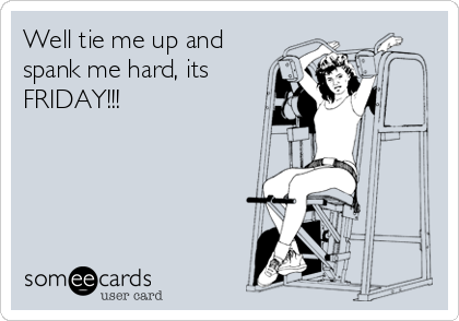 Well tie me up and
spank me hard, its
FRIDAY!!!