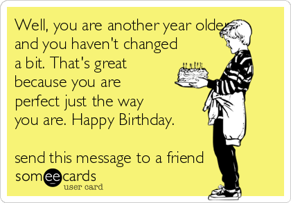 Well, you are another year older
and you haven't changed
a bit. That's great
because you are
perfect just the way
you are. Happy Birthday.

send this message to a friend 