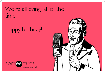 We're all dying, all of the
time. 

Happy birthday!