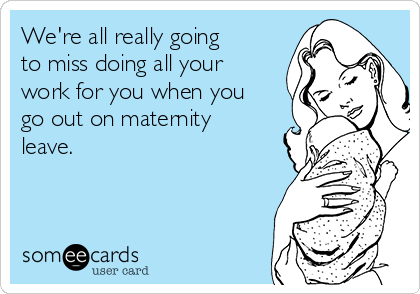 We're all really going
to miss doing all your
work for you when you
go out on maternity
leave.