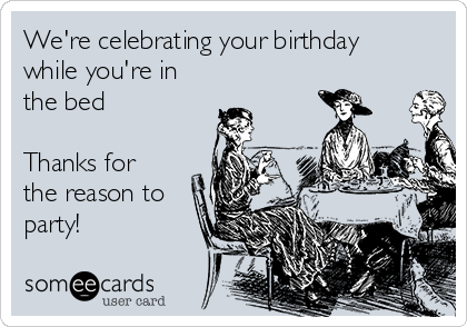 We're celebrating your birthday
while you're in
the bed 

Thanks for
the reason to
party! 
