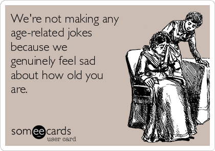 We're not making any
age-related jokes
because we
genuinely feel sad
about how old you
are.