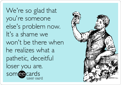 We're so glad that
you're someone
else's problem now.
It's a shame we
won't be there when
he realizes what a 
pathetic, deceitful
loser you are.