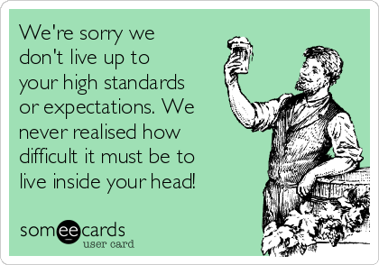 We're sorry we
don't live up to 
your high standards
or expectations. We
never realised how
difficult it must be to
live inside your head!