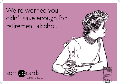 We're worried you 
didn't save enough for 
retirement alcohol.