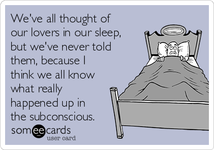 We've all thought of
our lovers in our sleep,
but we've never told
them, because I
think we all know
what really
happened up in
the subconscious.