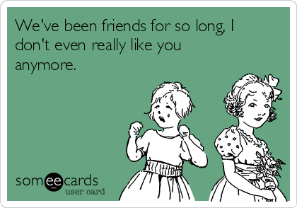 We've been friends for so long, I
don't even really like you
anymore. 