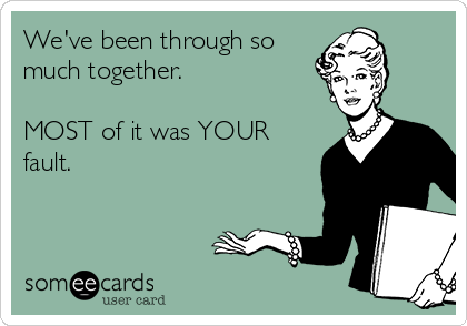 We've been through so 
much together.

MOST of it was YOUR
fault.