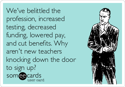 We've belittled the
profession, increased
testing, decreased
funding, lowered pay,
and cut benefits. Why
aren't new teachers
knocking down the door
to sign up?