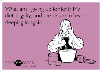 What am I giving up for lent? My
diet, dignity, and the dream of ever
sleeping in again.