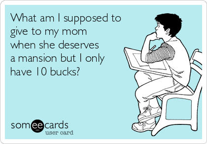 What am I supposed to
give to my mom
when she deserves
a mansion but I only
have 10 bucks?